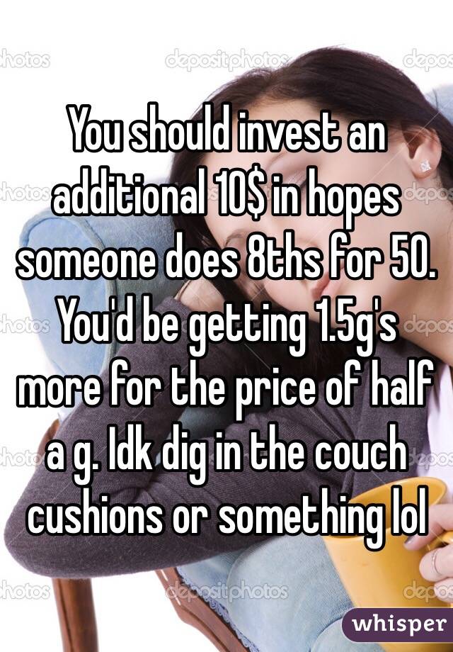 You should invest an additional 10$ in hopes someone does 8ths for 50. You'd be getting 1.5g's more for the price of half a g. Idk dig in the couch cushions or something lol