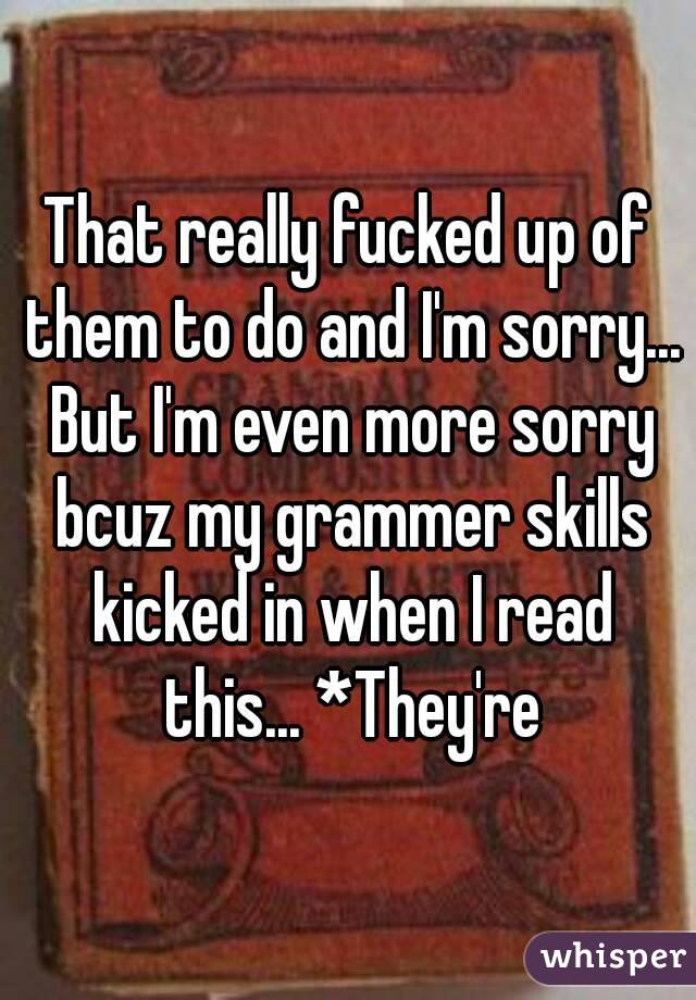 That really fucked up of them to do and I'm sorry... But I'm even more sorry bcuz my grammer skills kicked in when I read this... *They're