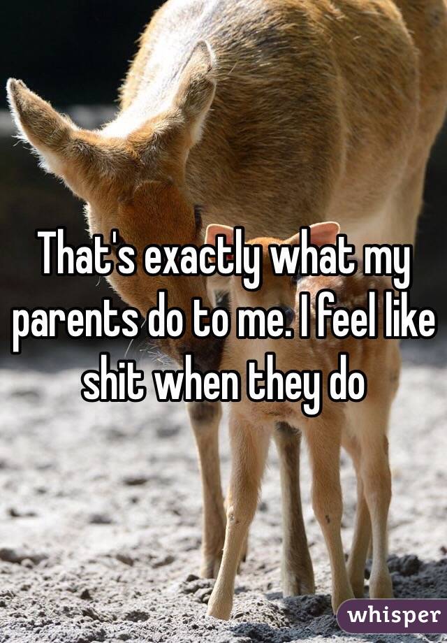 That's exactly what my parents do to me. I feel like shit when they do