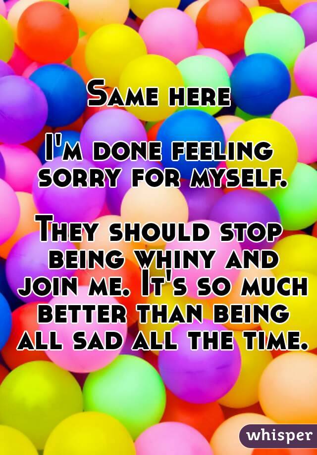 Same here

I'm done feeling sorry for myself.

They should stop being whiny and join me. It's so much better than being all sad all the time.