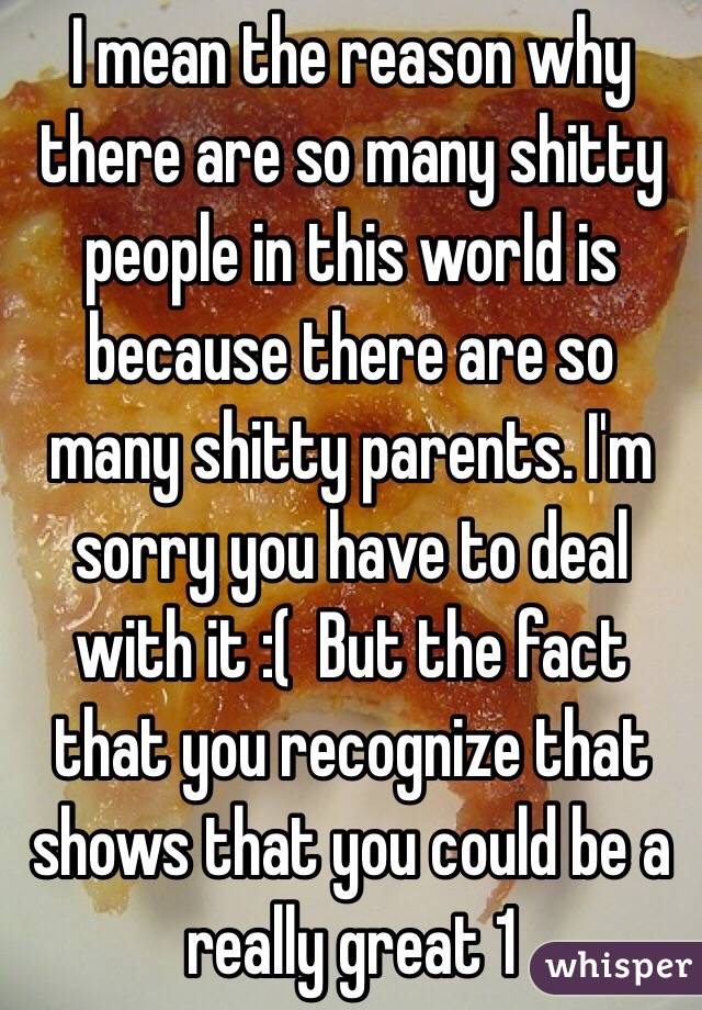 I mean the reason why there are so many shitty people in this world is because there are so many shitty parents. I'm sorry you have to deal with it :(  But the fact that you recognize that shows that you could be a really great 1