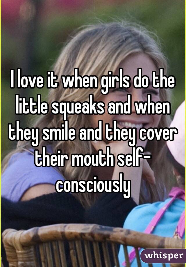 I love it when girls do the little squeaks and when they smile and they cover their mouth self-consciously