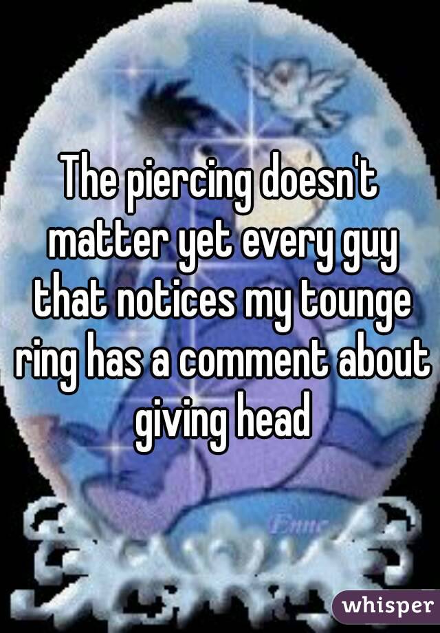 The piercing doesn't matter yet every guy that notices my tounge ring has a comment about giving head
