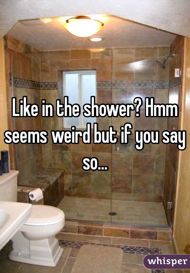 Like in the shower? Hmm seems weird but if you say so...