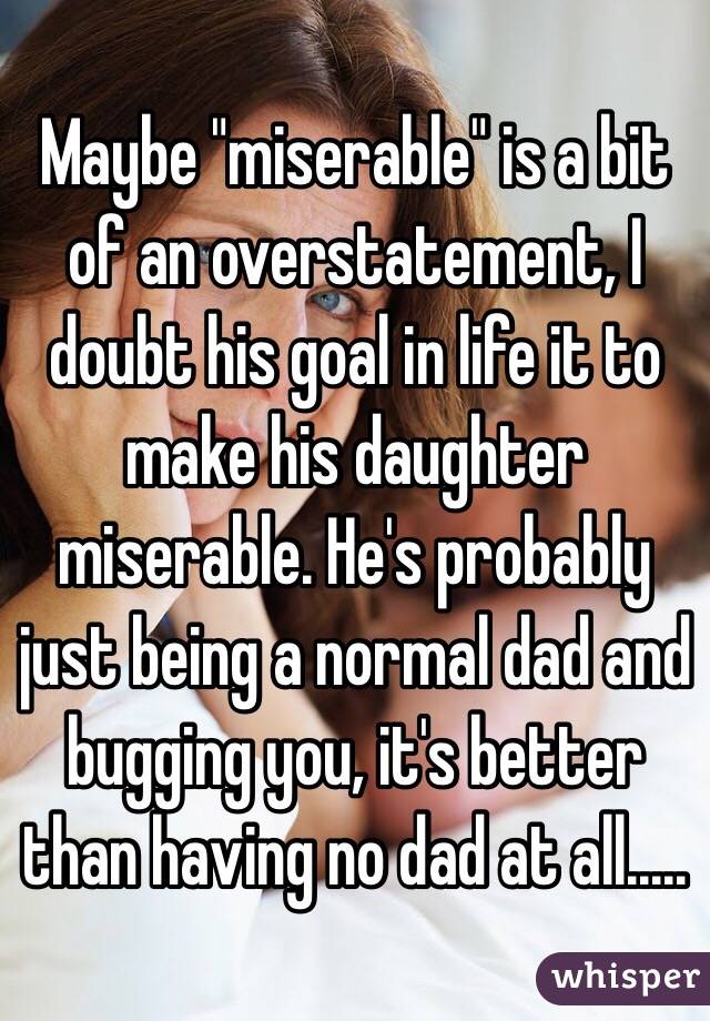 Maybe "miserable" is a bit of an overstatement, I doubt his goal in life it to make his daughter miserable. He's probably just being a normal dad and bugging you, it's better than having no dad at all.....