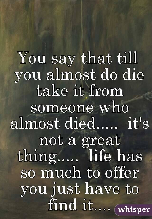 You say that till you almost do die take it from someone who almost died.....  it's not a great thing.....  life has so much to offer you just have to find it....