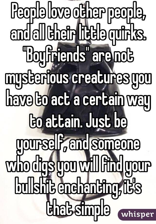 People love other people, and all their little quirks. "Boyfriends" are not mysterious creatures you have to act a certain way to attain. Just be yourself, and someone who digs you will find your bullshit enchanting, it's that simple 