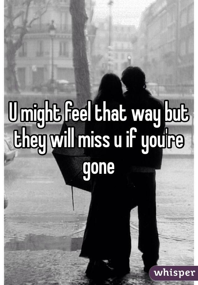 U might feel that way but they will miss u if you're gone