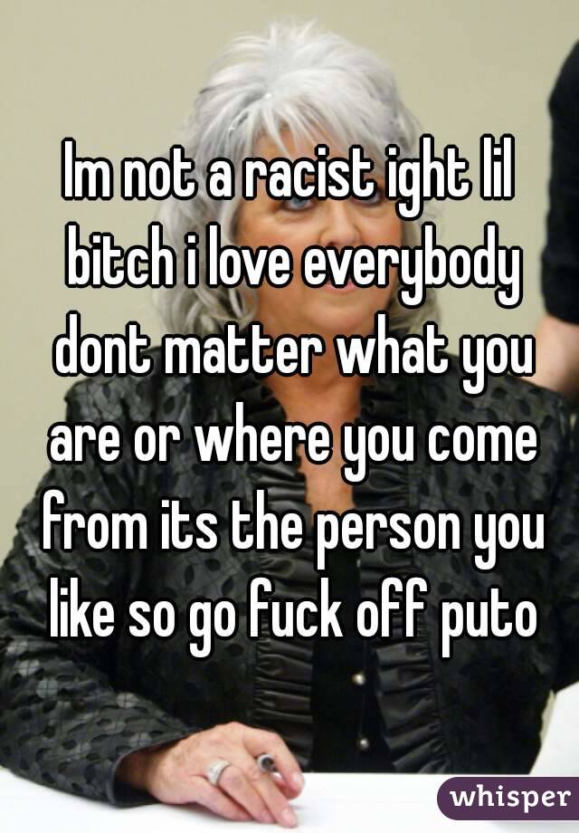 Im not a racist ight lil bitch i love everybody dont matter what you are or where you come from its the person you like so go fuck off puto