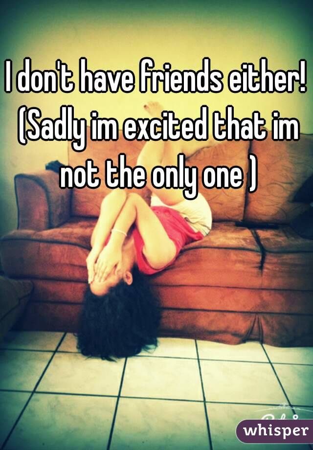 I don't have friends either! (Sadly im excited that im not the only one )
