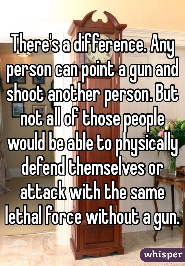 There's a difference. Any person can point a gun and shoot another person. But not all of those people would be able to physically defend themselves or attack with the same lethal force without a gun. 