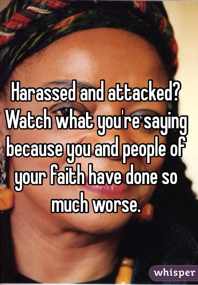 Harassed and attacked? Watch what you're saying because you and people of your faith have done so much worse.