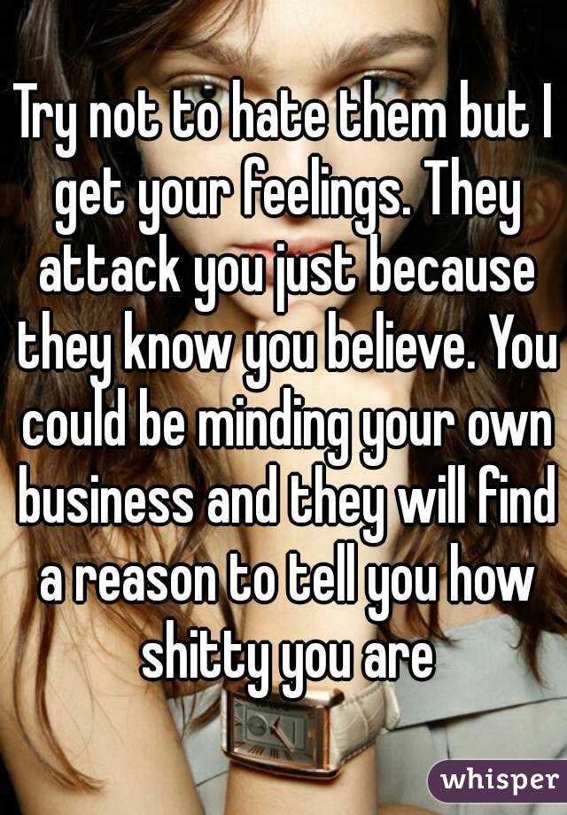 Try not to hate them but I get your feelings. They attack you just because they know you believe. You could be minding your own business and they will find a reason to tell you how shitty you are