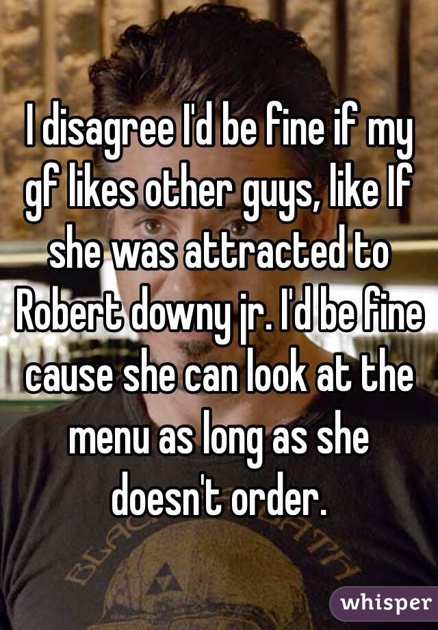 I disagree I'd be fine if my gf likes other guys, like If she was attracted to Robert downy jr. I'd be fine cause she can look at the menu as long as she doesn't order.