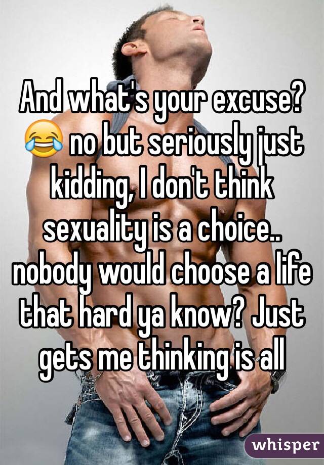 And what's your excuse?😂 no but seriously just kidding, I don't think sexuality is a choice.. nobody would choose a life that hard ya know? Just gets me thinking is all