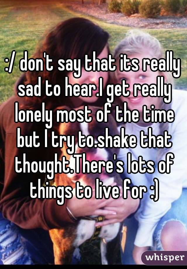:/ don't say that its really sad to hear.I get really lonely most of the time but I try to.shake that thought.There's lots of things to live for :)