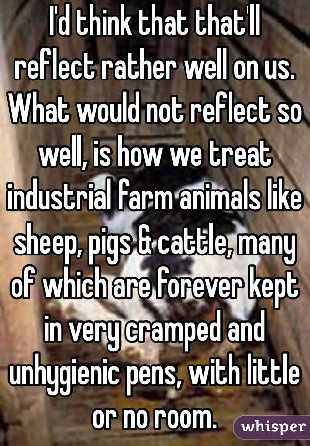 I'd think that that'll reflect rather well on us. What would not reflect so well, is how we treat industrial farm animals like sheep, pigs & cattle, many of which are forever kept in very cramped and unhygienic pens, with little or no room.