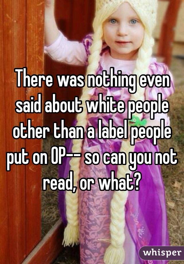 There was nothing even said about white people other than a label people put on OP-- so can you not read, or what?