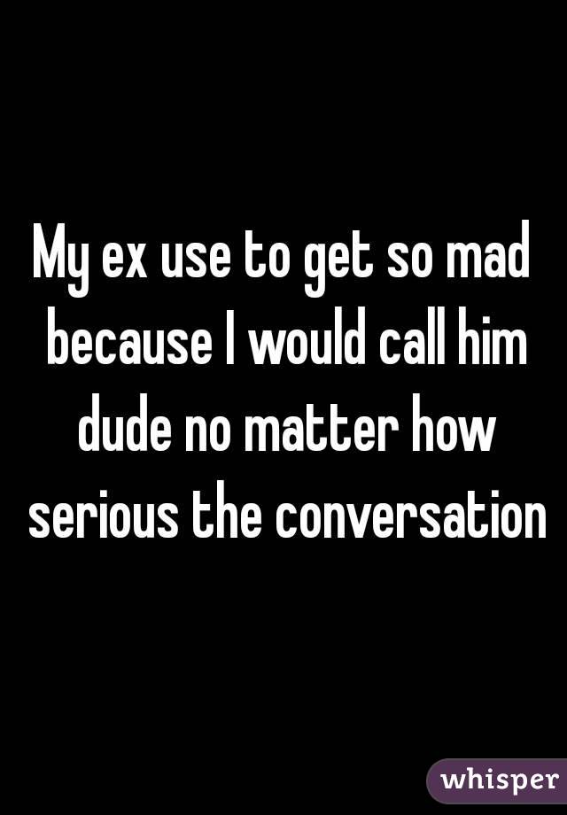 My ex use to get so mad because I would call him dude no matter how serious the conversation