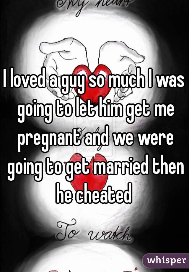 I loved a guy so much I was going to let him get me pregnant and we were going to get married then he cheated 