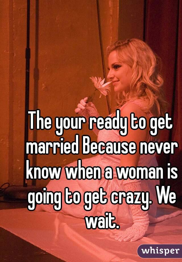 The your ready to get married Because never know when a woman is going to get crazy. We wait.