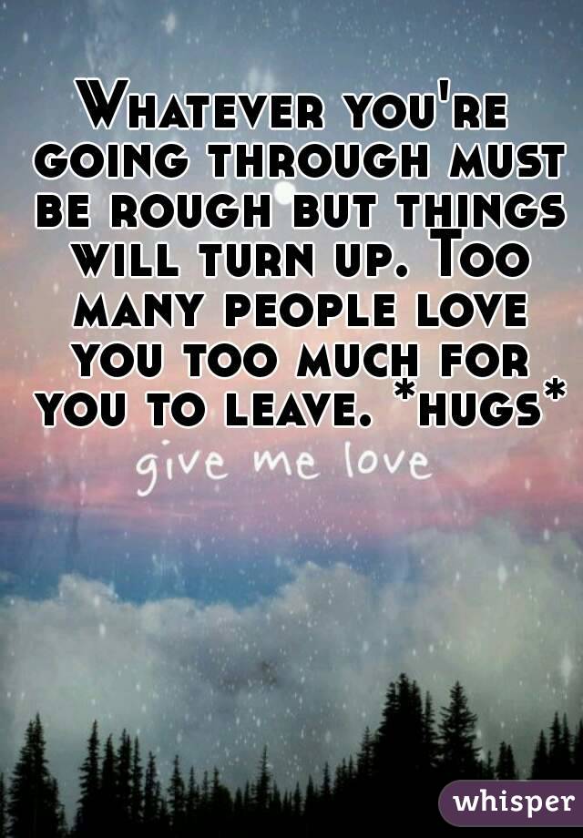 Whatever you're going through must be rough but things will turn up. Too many people love you too much for you to leave. *hugs* 