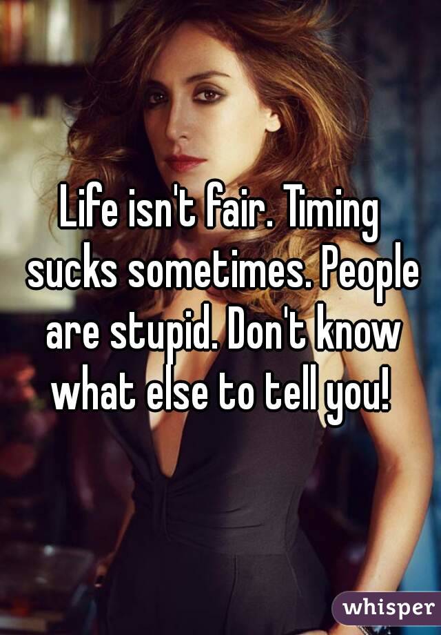 Life isn't fair. Timing sucks sometimes. People are stupid. Don't know what else to tell you! 