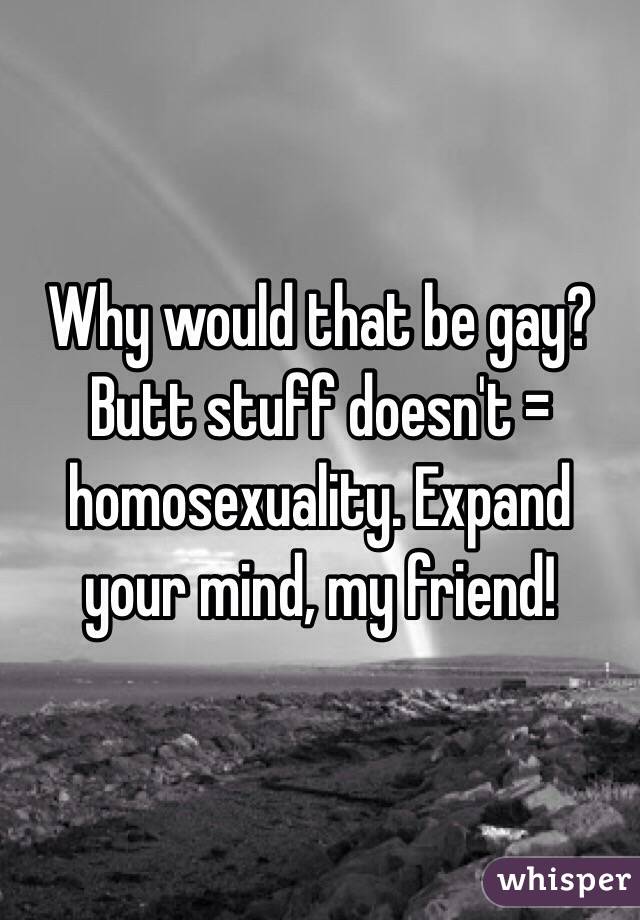 Why would that be gay? Butt stuff doesn't = homosexuality. Expand your mind, my friend!