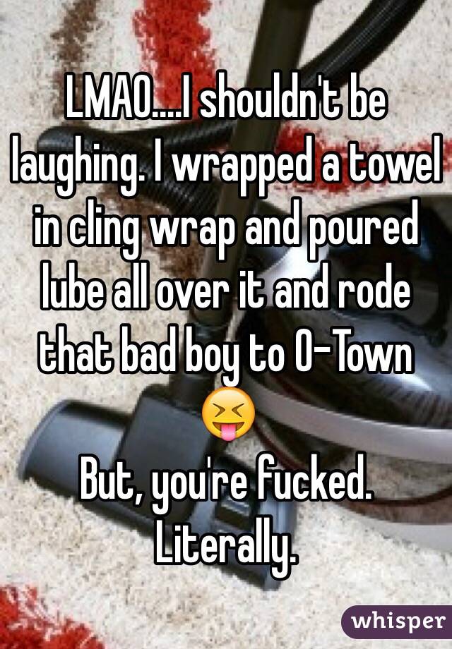 LMAO....I shouldn't be laughing. I wrapped a towel in cling wrap and poured lube all over it and rode that bad boy to O-Town 😝
But, you're fucked. Literally.
