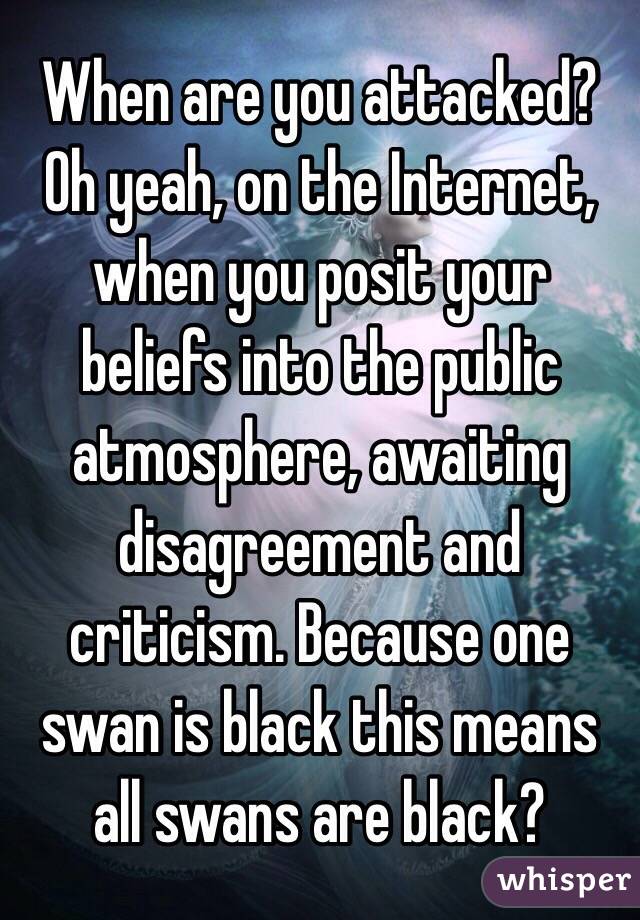 When are you attacked? Oh yeah, on the Internet, when you posit your beliefs into the public atmosphere, awaiting disagreement and criticism. Because one swan is black this means all swans are black? 