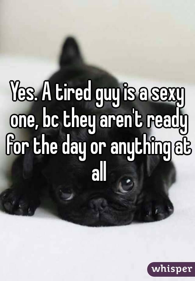 Yes. A tired guy is a sexy one, bc they aren't ready for the day or anything at all