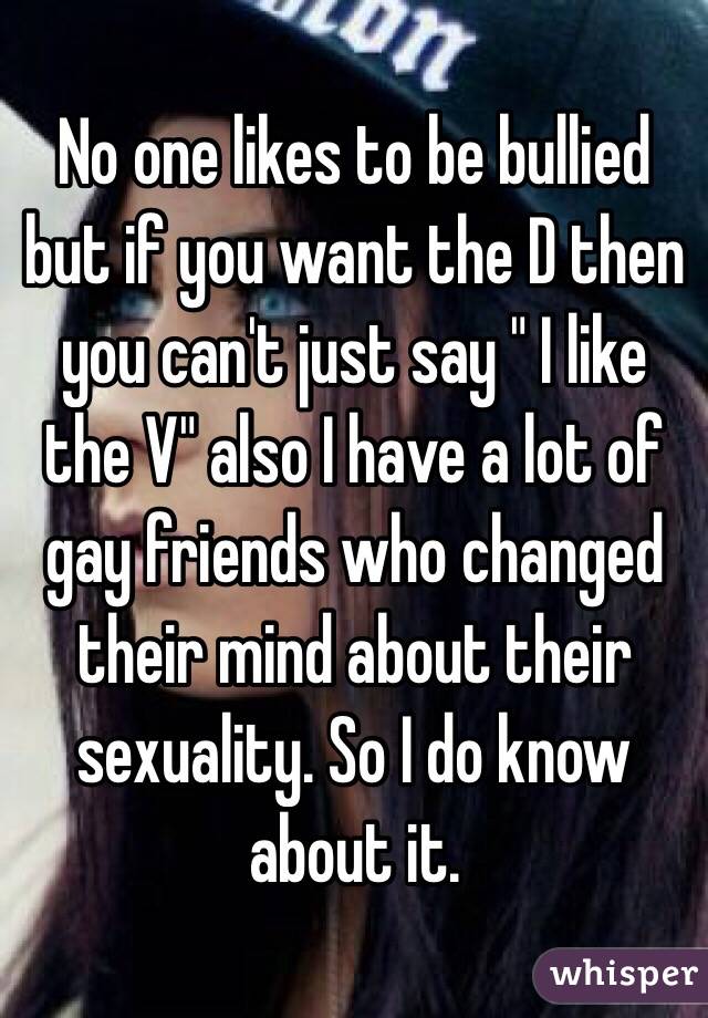 No one likes to be bullied but if you want the D then you can't just say " I like the V" also I have a lot of gay friends who changed their mind about their sexuality. So I do know about it.