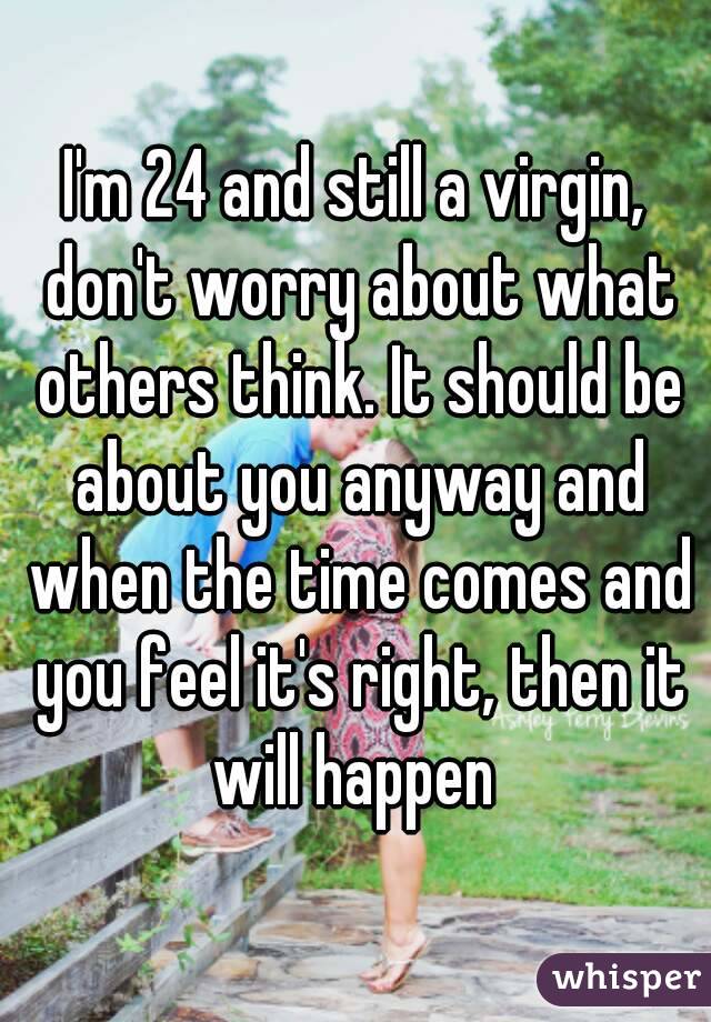 I'm 24 and still a virgin, don't worry about what others think. It should be about you anyway and when the time comes and you feel it's right, then it will happen 