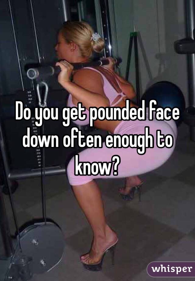 Do you get pounded face down often enough to know?