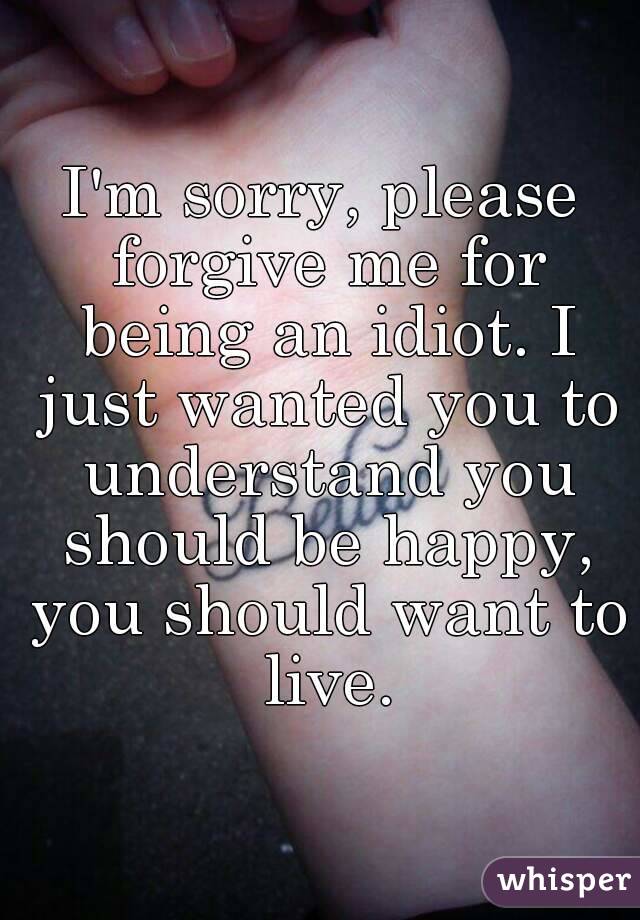 I'm sorry, please forgive me for being an idiot. I just wanted you to understand you should be happy, you should want to live.