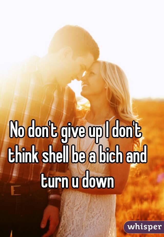 No don't give up I don't think shell be a bich and turn u down