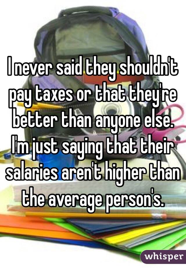 I never said they shouldn't pay taxes or that they're better than anyone else. I'm just saying that their salaries aren't higher than the average person's.