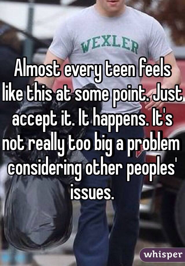 Almost every teen feels like this at some point. Just accept it. It happens. It's not really too big a problem considering other peoples' issues. 