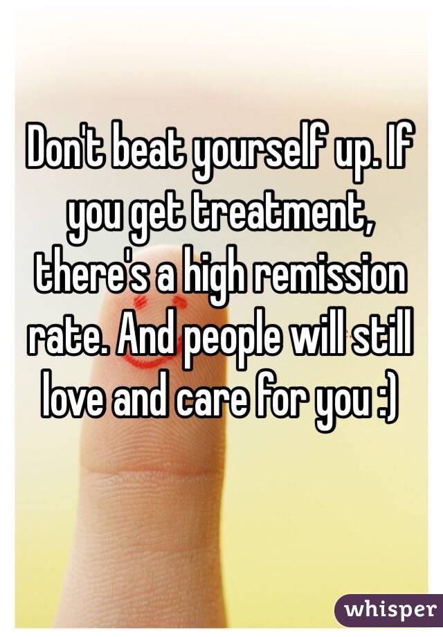 Don't beat yourself up. If you get treatment, there's a high remission rate. And people will still love and care for you :)
