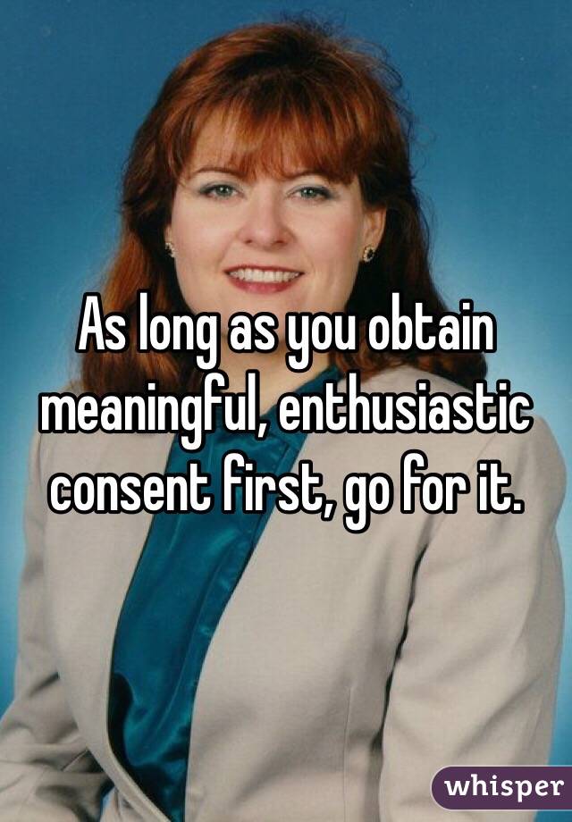 As long as you obtain meaningful, enthusiastic consent first, go for it.