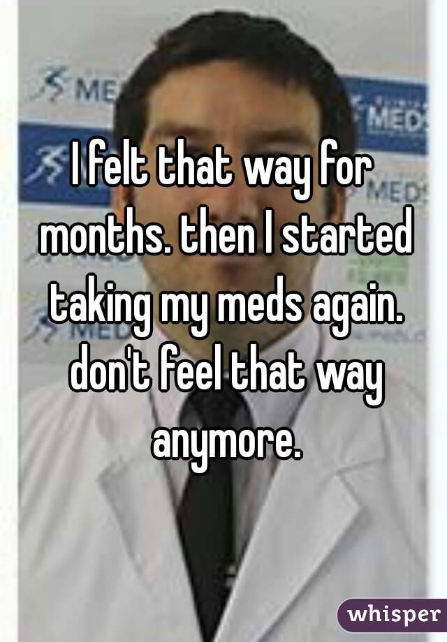 I felt that way for months. then I started taking my meds again. don't feel that way anymore.