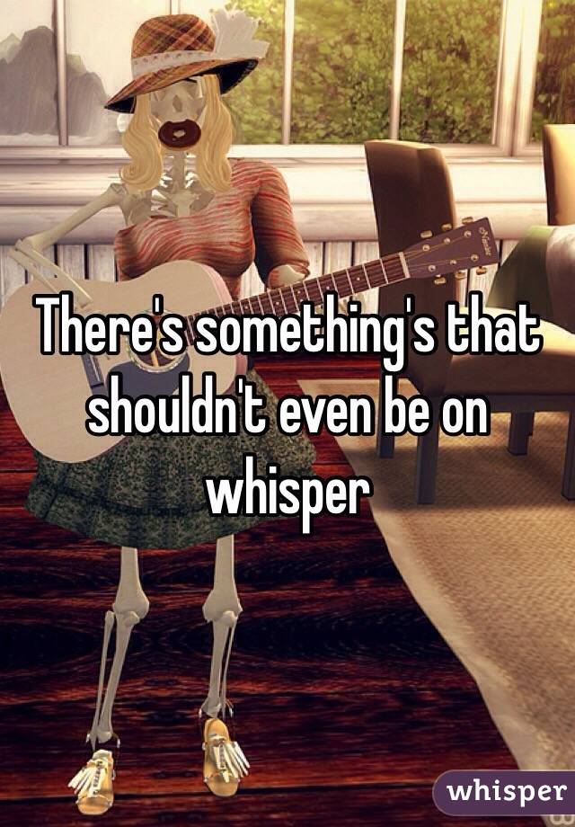 There's something's that shouldn't even be on whisper 