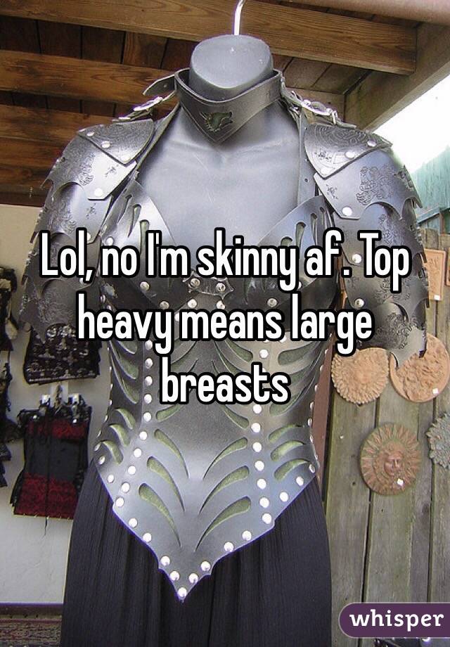 Lol, no I'm skinny af. Top heavy means large breasts 