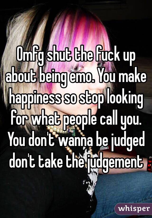 Omfg shut the fuck up about being emo. You make happiness so stop looking for what people call you. You don't wanna be judged don't take the judgement