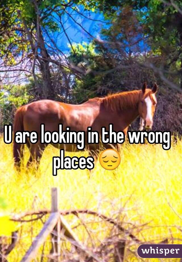 U are looking in the wrong places 😔