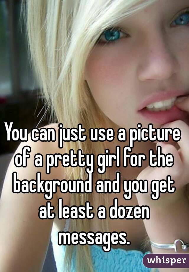 You can just use a picture of a pretty girl for the background and you get at least a dozen messages.