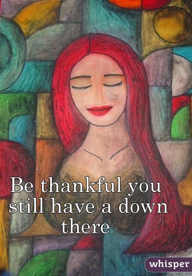 Be thankful you still have a down there 