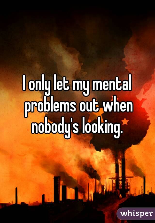 I only let my mental problems out when nobody's looking. 