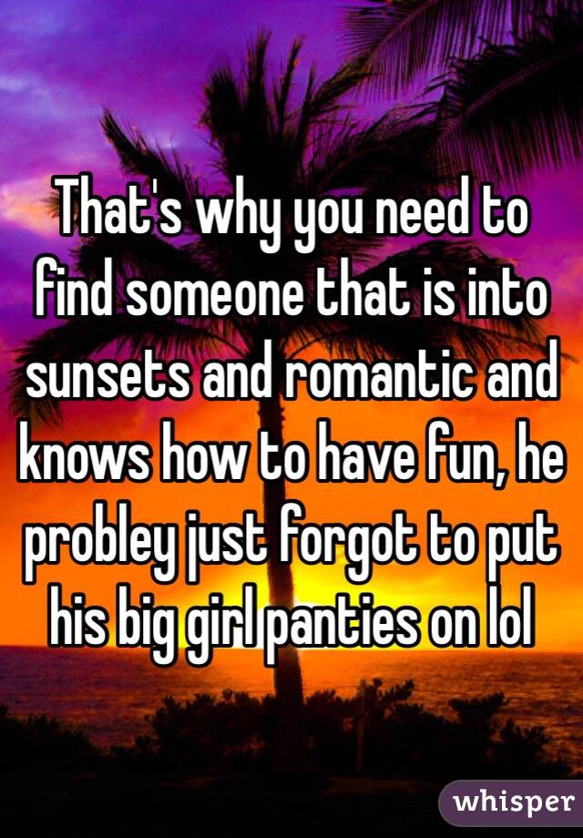 That's why you need to find someone that is into sunsets and romantic and knows how to have fun, he probley just forgot to put his big girl panties on lol