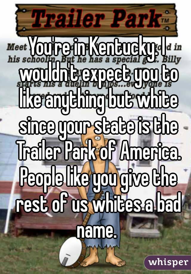 You're in Kentucky. I wouldn't expect you to like anything but white since your state is the Trailer Park of America. People like you give the rest of us whites a bad name. 